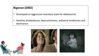 Bigonan (2002)
• Developed an Aggression Inventory Scale for Adolescents.
• Hostility, disobedience, destructiveness, antisocial tendencies and
dominance.
 