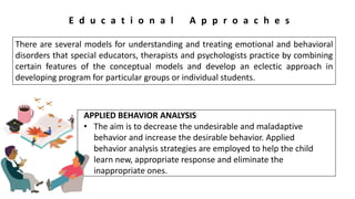 E d u c a t i o n a l A p p r o a c h e s
There are several models for understanding and treating emotional and behavioral
disorders that special educators, therapists and psychologists practice by combining
certain features of the conceptual models and develop an eclectic approach in
developing program for particular groups or individual students.
APPLIED BEHAVIOR ANALYSIS
• The aim is to decrease the undesirable and maladaptive
behavior and increase the desirable behavior. Applied
behavior analysis strategies are employed to help the child
learn new, appropriate response and eliminate the
inappropriate ones.
 
