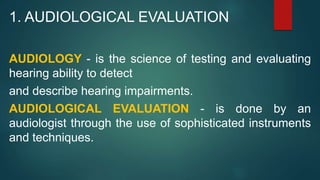 1. AUDIOLOGICAL EVALUATION
AUDIOLOGY - is the science of testing and evaluating
hearing ability to detect
and describe hearing impairments.
AUDIOLOGICAL EVALUATION - is done by an
audiologist through the use of sophisticated instruments
and techniques.
 