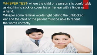 WHISPER TEST- where the child or a person sits comfortably
asking him to stick or cover his or her ear with a finger or
a hand.
Whisper some familiar words right behind the unblocked
ear and the child or the patient must be able to repeat
the words correctly.
 