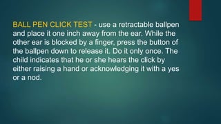 BALL PEN CLICK TEST - use a retractable ballpen
and place it one inch away from the ear. While the
other ear is blocked by a finger, press the button of
the ballpen down to release it. Do it only once. The
child indicates that he or she hears the click by
either raising a hand or acknowledging it with a yes
or a nod.
 