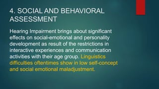 4. SOCIAL AND BEHAVIORAL
ASSESSMENT
Hearing Impairment brings about significant
effects on social-emotional and personality
development as result of the restrictions in
interactive experiences and communication
activities with their age group. Linguistics
difficulties oftentimes show in low self-concept
and social emotional maladjustment.
 