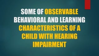 SOME OF OBSERVABLE
BEHAVIORAL AND LEARNING
CHARACTERISTICS OF A
CHILD WITH HEARING
IMPAIRMENT
 