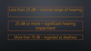 Less than 25 dB – normal range of hearing
25 dB or more – significant hearing
impairment
More than 70 dB – regarded as deafness
 