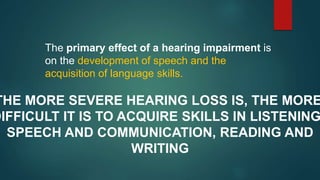 The primary effect of a hearing impairment is
on the development of speech and the
acquisition of language skills.
THE MORE SEVERE HEARING LOSS IS, THE MORE
DIFFICULT IT IS TO ACQUIRE SKILLS IN LISTENING
SPEECH AND COMMUNICATION, READING AND
WRITING
 