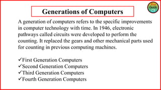 Generations of Computers
A generation of computers refers to the specific improvements
in computer technology with time. In 1946, electronic
pathways called circuits were developed to perform the
counting. It replaced the gears and other mechanical parts used
for counting in previous computing machines.
First Generation Computers
Second Generation Computers
Third Generation Computers
Fourth Generation Computers
 