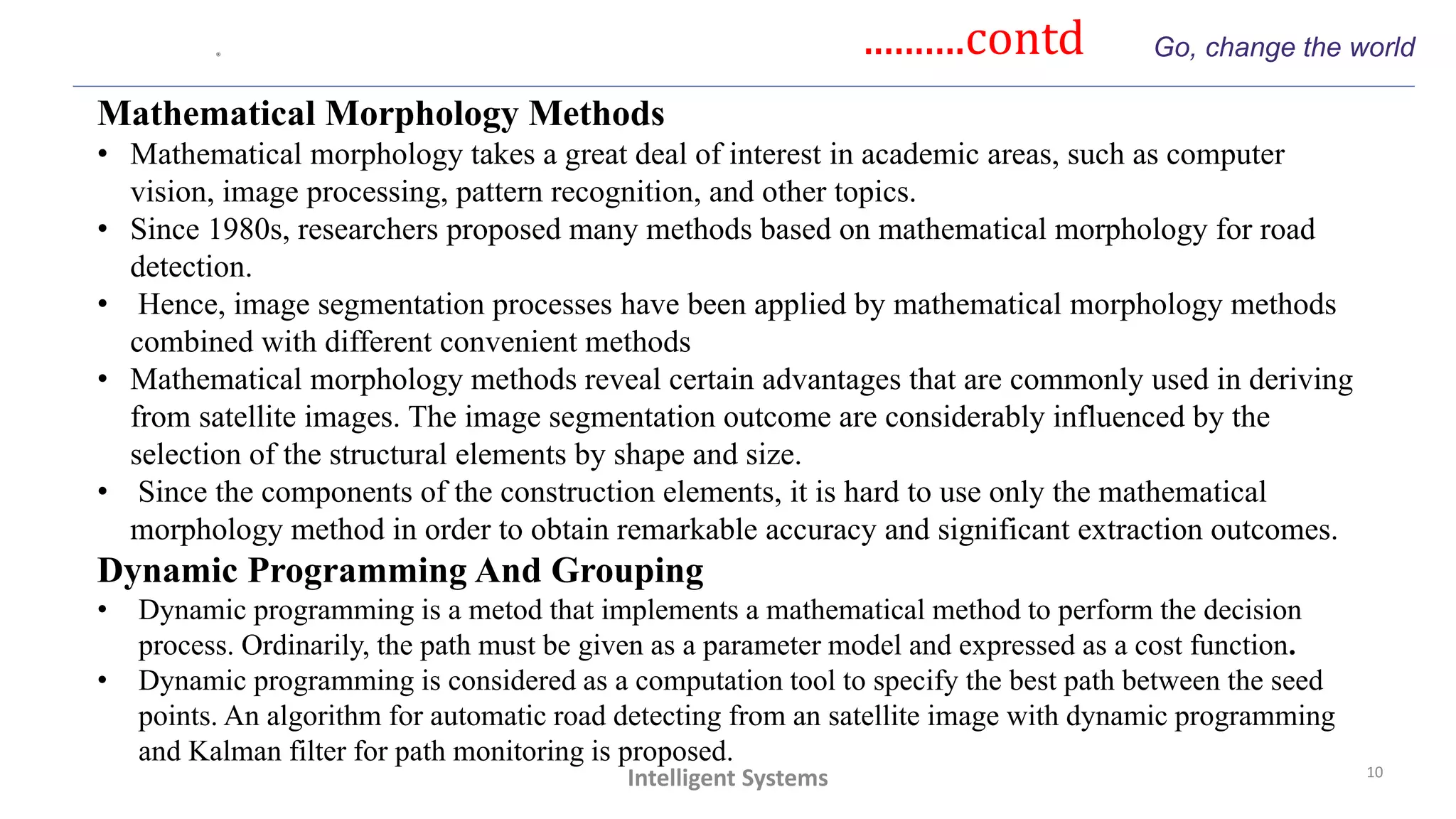 ..........contd Go, change the world
10
Intelligent Systems
Mathematical Morphology Methods
• Mathematical morphology takes a great deal of interest in academic areas, such as computer
vision, image processing, pattern recognition, and other topics.
• Since 1980s, researchers proposed many methods based on mathematical morphology for road
detection.
• Hence, image segmentation processes have been applied by mathematical morphology methods
combined with different convenient methods
• Mathematical morphology methods reveal certain advantages that are commonly used in deriving
from satellite images. The image segmentation outcome are considerably influenced by the
selection of the structural elements by shape and size.
• Since the components of the construction elements, it is hard to use only the mathematical
morphology method in order to obtain remarkable accuracy and significant extraction outcomes.
Dynamic Programming And Grouping
• Dynamic programming is a metod that implements a mathematical method to perform the decision
process. Ordinarily, the path must be given as a parameter model and expressed as a cost function.
• Dynamic programming is considered as a computation tool to specify the best path between the seed
points. An algorithm for automatic road detecting from an satellite image with dynamic programming
and Kalman filter for path monitoring is proposed.
 