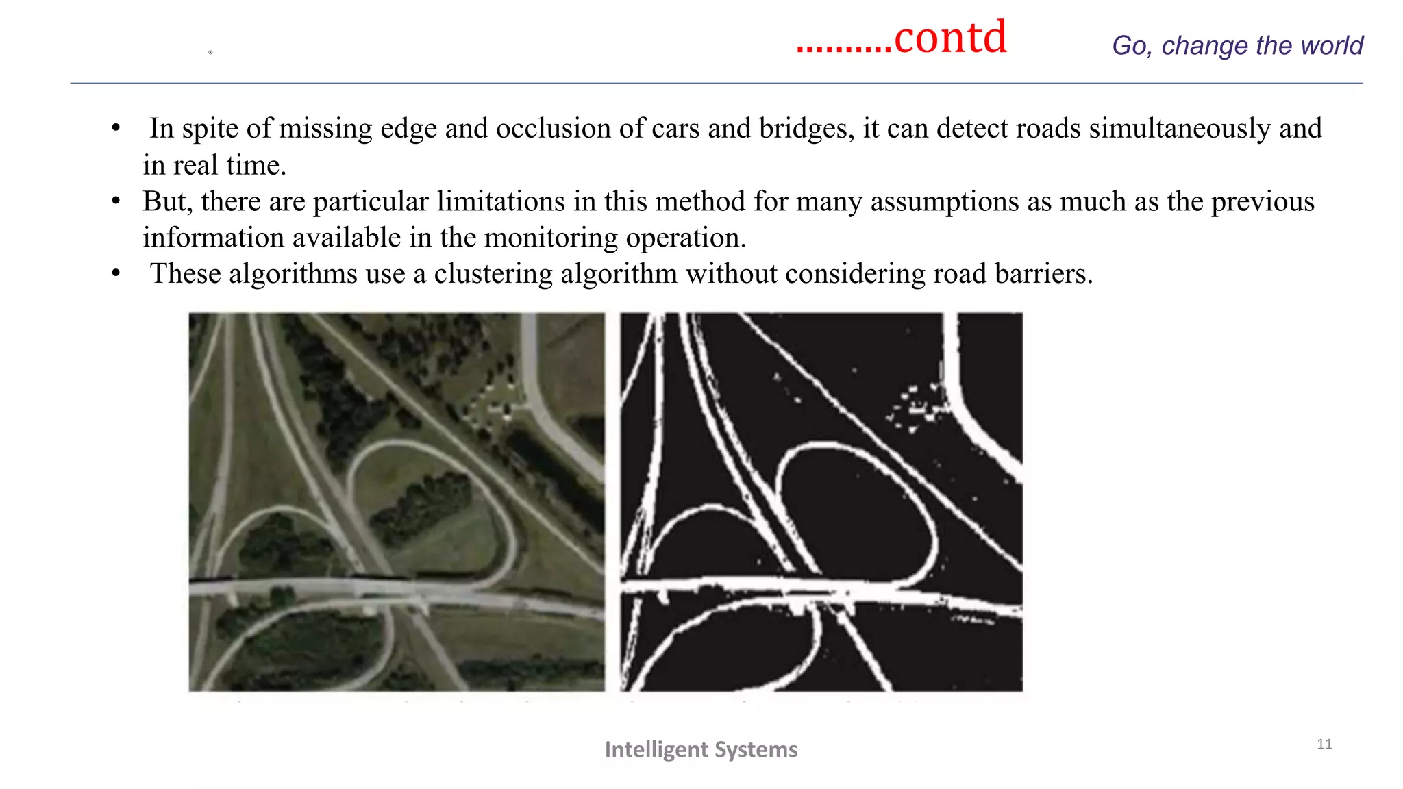 ..........contd Go, change the world
11
Intelligent Systems
• In spite of missing edge and occlusion of cars and bridges, it can detect roads simultaneously and
in real time.
• But, there are particular limitations in this method for many assumptions as much as the previous
information available in the monitoring operation.
• These algorithms use a clustering algorithm without considering road barriers.
 