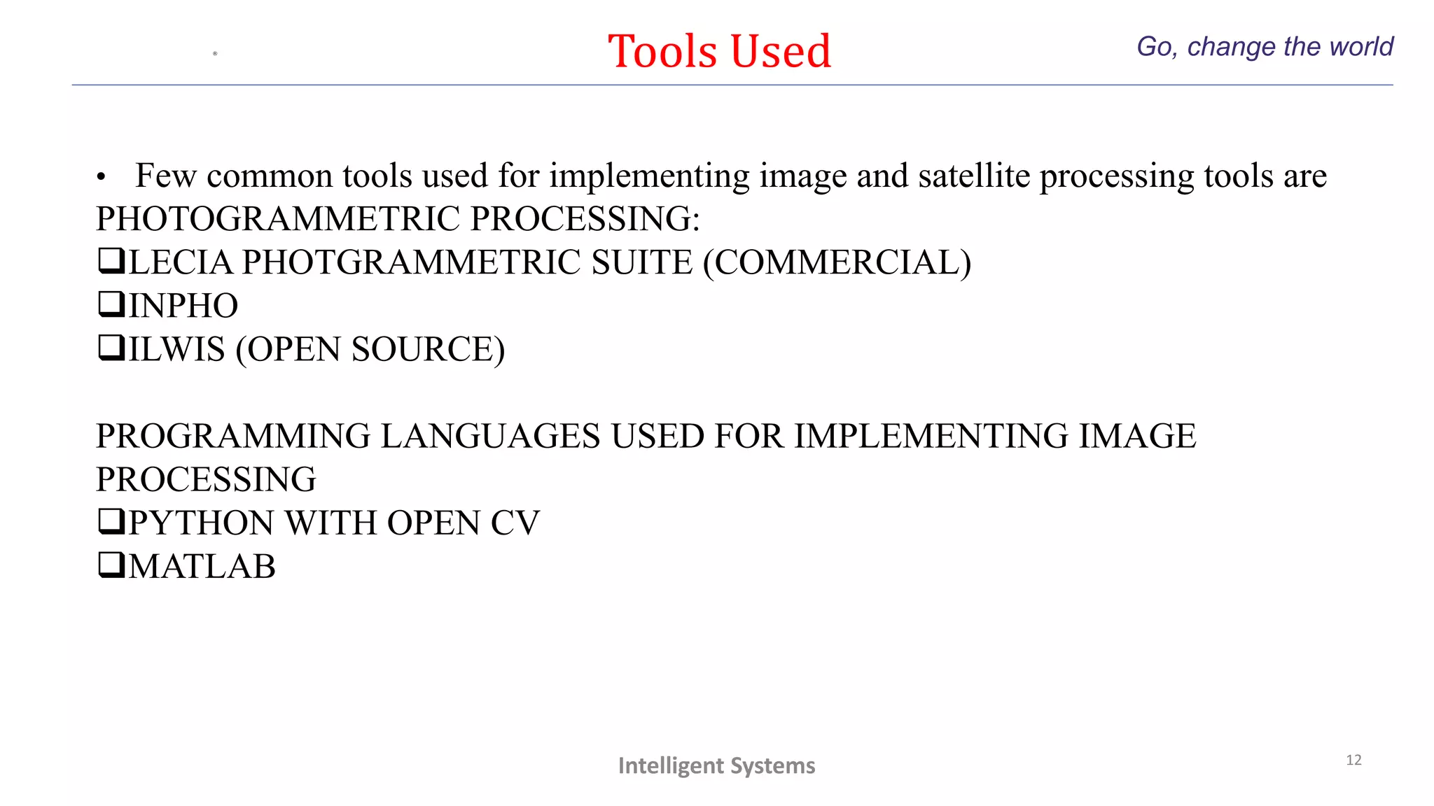 Tools Used Go, change the world
12
Intelligent Systems
• Few common tools used for implementing image and satellite processing tools are
PHOTOGRAMMETRIC PROCESSING:
LECIA PHOTGRAMMETRIC SUITE (COMMERCIAL)
INPHO
ILWIS (OPEN SOURCE)
PROGRAMMING LANGUAGES USED FOR IMPLEMENTING IMAGE
PROCESSING
PYTHON WITH OPEN CV
MATLAB
 