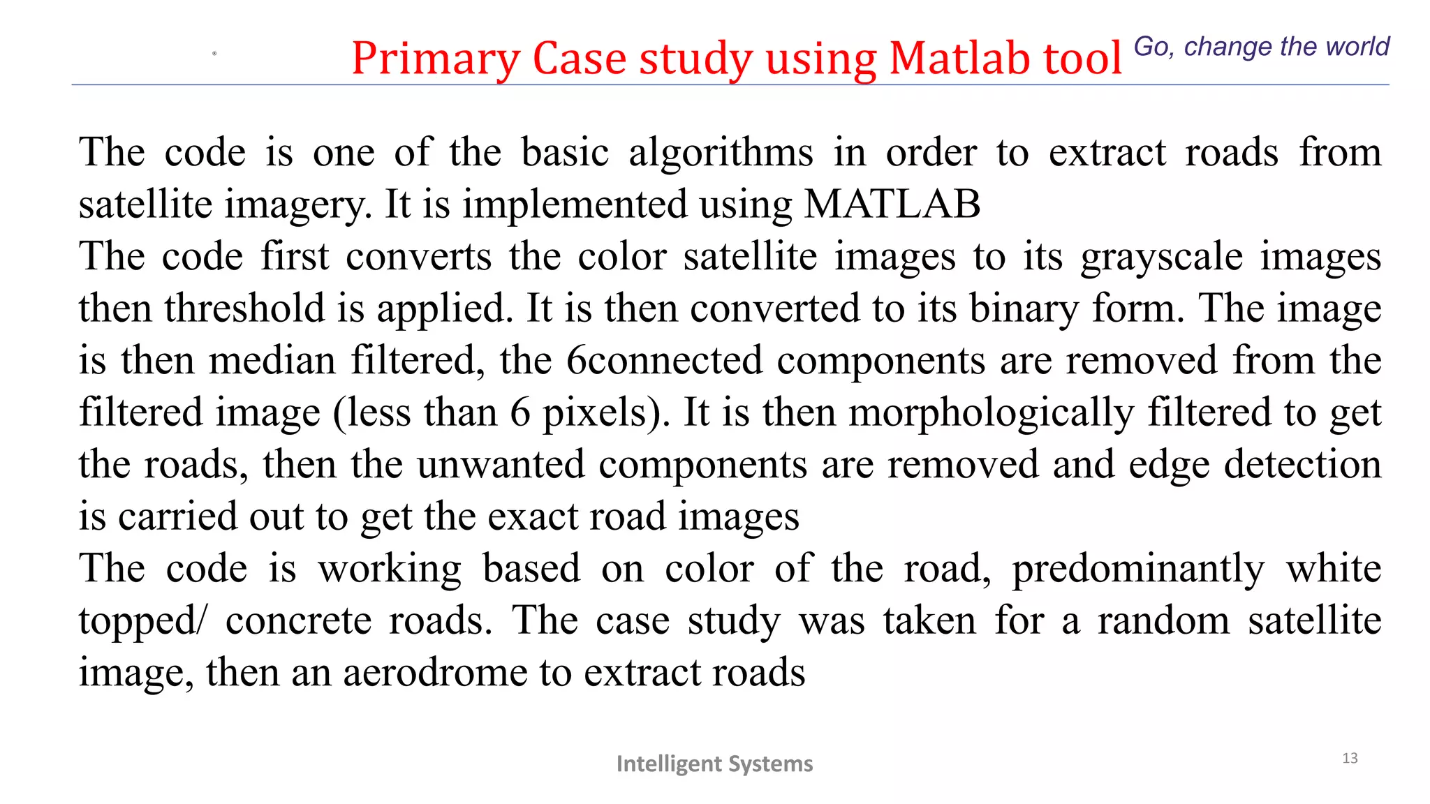 Primary Case study using Matlab tool Go, change the world
13
Intelligent Systems
The code is one of the basic algorithms in order to extract roads from
satellite imagery. It is implemented using MATLAB
The code first converts the color satellite images to its grayscale images
then threshold is applied. It is then converted to its binary form. The image
is then median filtered, the 6connected components are removed from the
filtered image (less than 6 pixels). It is then morphologically filtered to get
the roads, then the unwanted components are removed and edge detection
is carried out to get the exact road images
The code is working based on color of the road, predominantly white
topped/ concrete roads. The case study was taken for a random satellite
image, then an aerodrome to extract roads
 