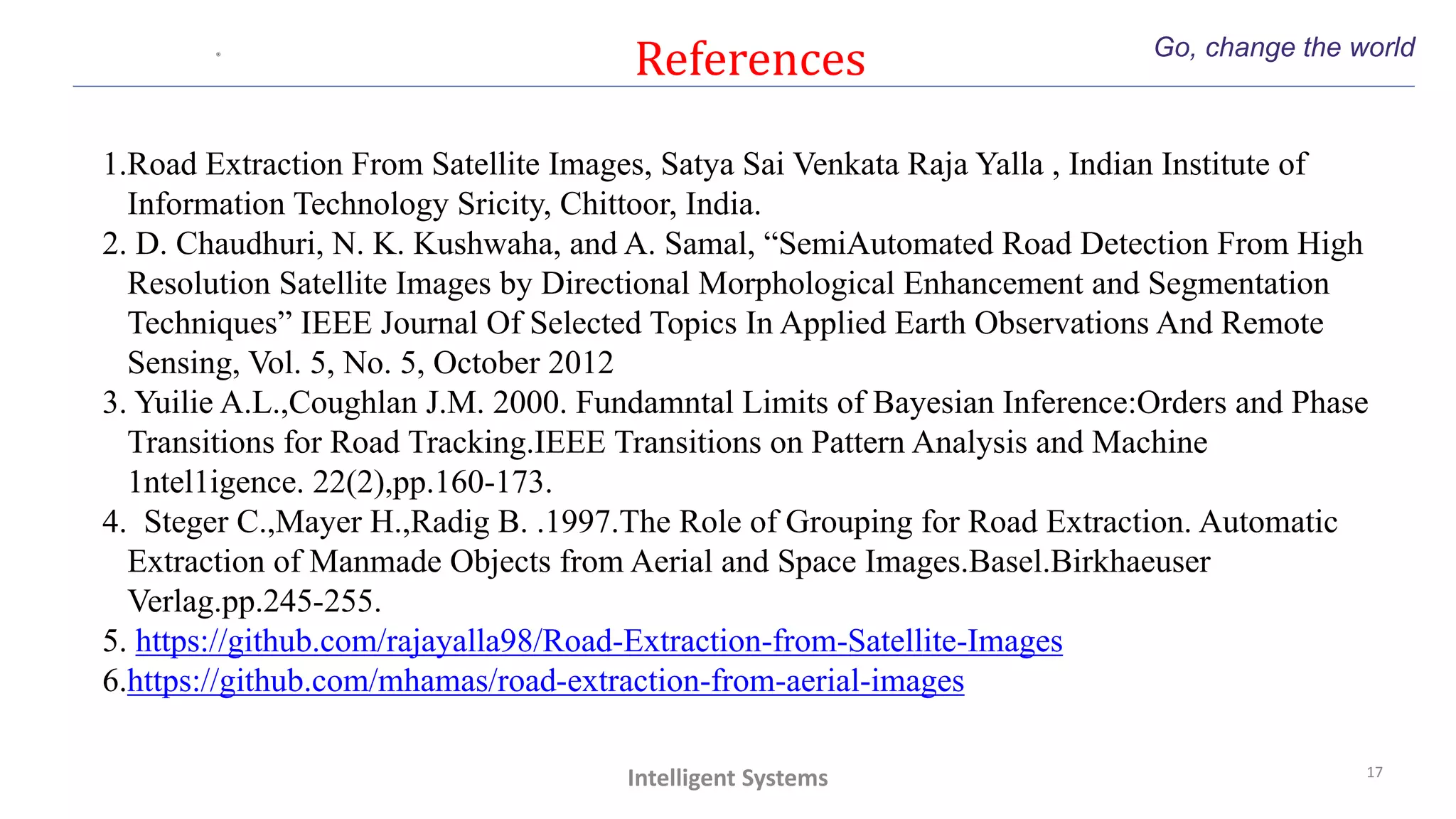 References Go, change the world
17
Intelligent Systems
1.Road Extraction From Satellite Images, Satya Sai Venkata Raja Yalla , Indian Institute of
Information Technology Sricity, Chittoor, India.
2. D. Chaudhuri, N. K. Kushwaha, and A. Samal, “SemiAutomated Road Detection From High
Resolution Satellite Images by Directional Morphological Enhancement and Segmentation
Techniques” IEEE Journal Of Selected Topics In Applied Earth Observations And Remote
Sensing, Vol. 5, No. 5, October 2012
3. Yuilie A.L.,Coughlan J.M. 2000. Fundamntal Limits of Bayesian Inference:Orders and Phase
Transitions for Road Tracking.IEEE Transitions on Pattern Analysis and Machine
1ntel1igence. 22(2),pp.160-173.
4. Steger C.,Mayer H.,Radig B. .1997.The Role of Grouping for Road Extraction. Automatic
Extraction of Manmade Objects from Aerial and Space Images.Basel.Birkhaeuser
Verlag.pp.245-255.
5. https://github.com/rajayalla98/Road-Extraction-from-Satellite-Images
6.https://github.com/mhamas/road-extraction-from-aerial-images
 