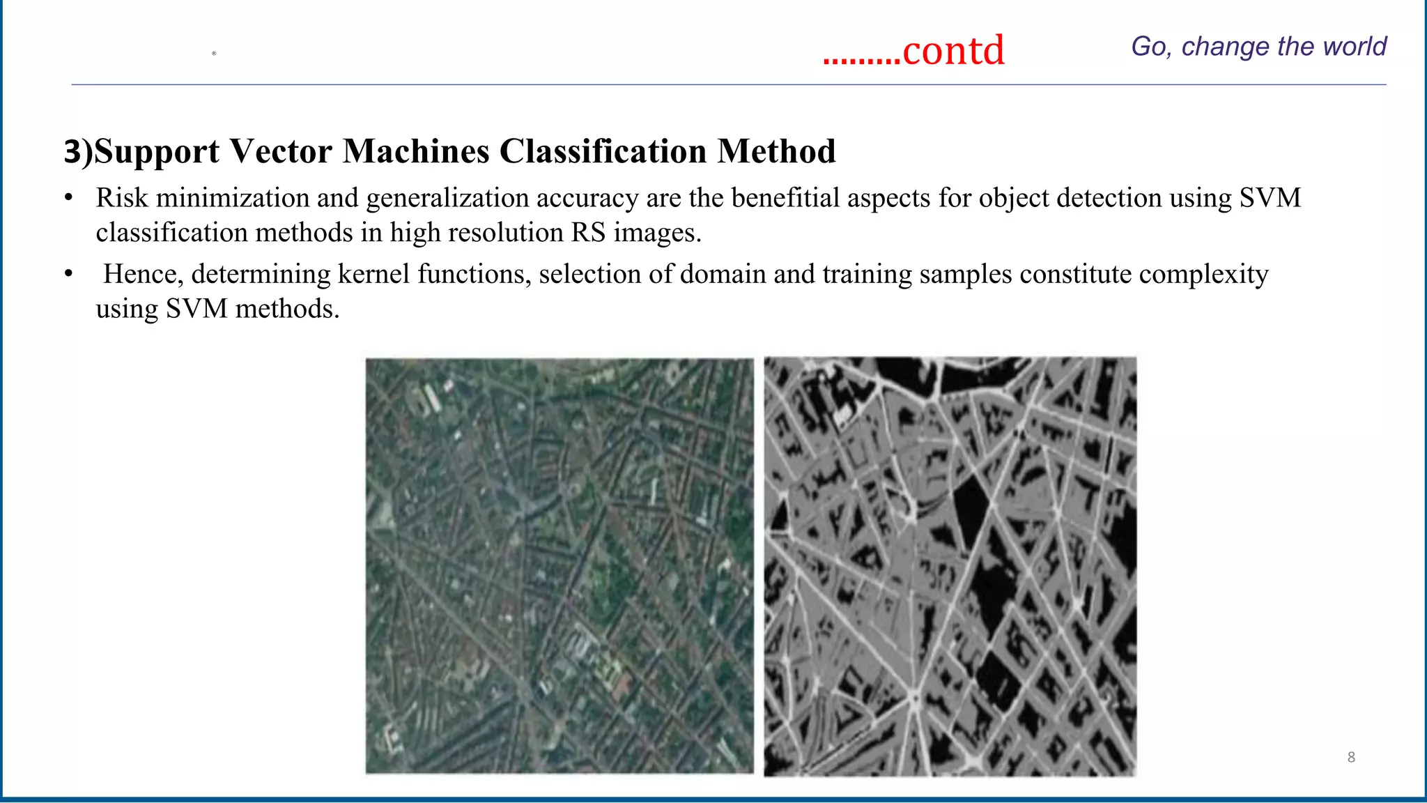.........contd Go, change the world
3)Support Vector Machines Classification Method
• Risk minimization and generalization accuracy are the benefitial aspects for object detection using SVM
classification methods in high resolution RS images.
• Hence, determining kernel functions, selection of domain and training samples constitute complexity
using SVM methods.
Intelligent Systems 8
 