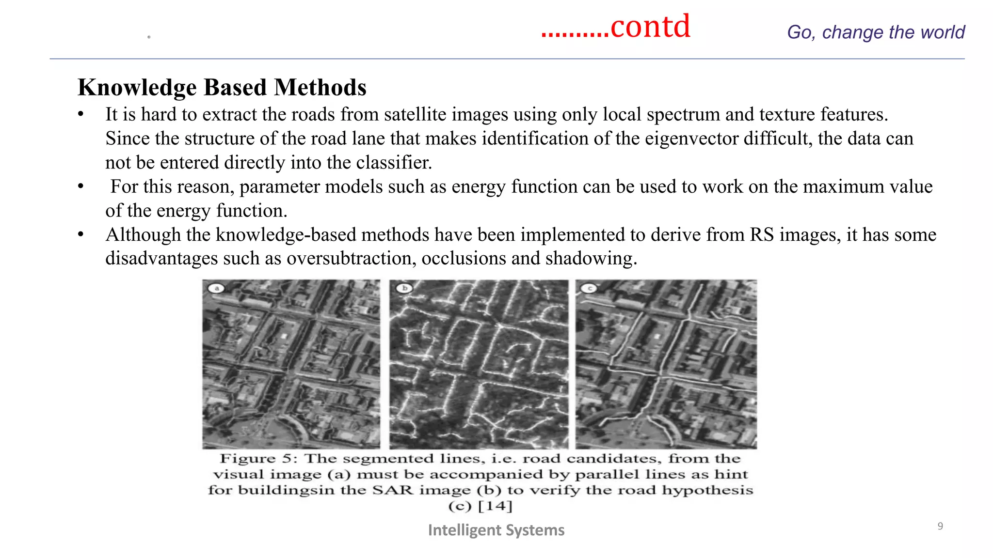 ..........contd Go, change the world
9
Intelligent Systems
Knowledge Based Methods
• It is hard to extract the roads from satellite images using only local spectrum and texture features.
Since the structure of the road lane that makes identification of the eigenvector difficult, the data can
not be entered directly into the classifier.
• For this reason, parameter models such as energy function can be used to work on the maximum value
of the energy function.
• Although the knowledge-based methods have been implemented to derive from RS images, it has some
disadvantages such as oversubtraction, occlusions and shadowing.
 