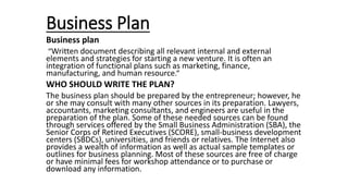 Business Plan
Business plan
“Written document describing all relevant internal and external
elements and strategies for starting a new venture. It is often an
integration of functional plans such as marketing, finance,
manufacturing, and human resource.”
WHO SHOULD WRITE THE PLAN?
The business plan should be prepared by the entrepreneur; however, he
or she may consult with many other sources in its preparation. Lawyers,
accountants, marketing consultants, and engineers are useful in the
preparation of the plan. Some of these needed sources can be found
through services offered by the Small Business Administration (SBA), the
Senior Corps of Retired Executives (SCORE), small-business development
centers (SBDCs), universities, and friends or relatives. The Internet also
provides a wealth of information as well as actual sample templates or
outlines for business planning. Most of these sources are free of charge
or have minimal fees for workshop attendance or to purchase or
download any information.
 