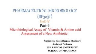 PHARMACEUTICAL MICROBIOLOGY
(BP303T)
Unit-IV
Part-3
Microbiological Assay of Vitamin & Amino acid
Assessment of a New Antibiotic:
Name: Ms. Pooja Deepak Bhandare
Assistant Professor
G H RAISONI UNIVERSITY
SCHOOL OF PHARMACY
 
