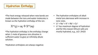 •The heat energy released when new bonds are
made between the ions and water molecules is
known as the hydration enthalpy of the ion.
•The hydration enthalpy is the enthalpy change
when 1 mole of gaseous ions dissolve in
sufficient water to give an infinitely dilute
solution.
•Hydration enthalpies are always negative.
• The hydration enthalpies of alkali
metal ions decrease with increase in
ionic sizes.
• Li+ > Na+ > K+ > Rb+ > Cs+
• Li+ has maximum degree of hydration
and for this reason lithium salts are
mostly hydrated, e.g., LiCl· 2H2O
 