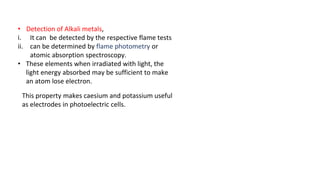 • Detection of Alkali metals,
i. It can be detected by the respective flame tests
ii. can be determined by flame photometry or
atomic absorption spectroscopy.
• These elements when irradiated with light, the
light energy absorbed may be sufficient to make
an atom lose electron.
This property makes caesium and potassium useful
as electrodes in photoelectric cells.
 