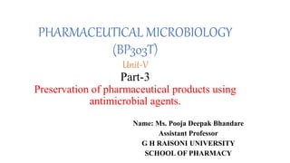 PHARMACEUTICAL MICROBIOLOGY
(BP303T)
Unit-V
Part-3
Preservation of pharmaceutical products using
antimicrobial agents.
Name: Ms. Pooja Deepak Bhandare
Assistant Professor
G H RAISONI UNIVERSITY
SCHOOL OF PHARMACY
 