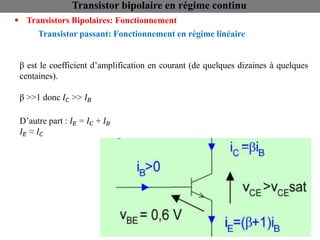 Transistor bipolaire en régime continu
 Transistors Bipolaires: Fonctionnement
Transistor passant: Fonctionnement en régime linéaire
β est le coefficient d’amplification en courant (de quelques dizaines à quelques
centaines).
β >>1 donc 𝐼𝐶 >> 𝐼𝐵
D’autre part : 𝐼𝐸 = 𝐼𝐶 + 𝐼𝐵
𝐼𝐸 ≈ 𝐼𝐶
 