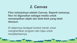 Fitur selanjutnya adalah Canvas. Seperti namanya,
fitur ini digunakan sebagai media untuk
menampilkan objek dan blok-blok yang telah
disusun.
Di dalamnya terdapat tombol merah untuk
menghentikan program dan hijau untuk
menjalankannya.
2. Canvas
 