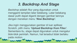 Backdrop adalah fitur yang digunakan untuk
mengganti tampilan latar belakang. Latar belakang
dasar putih dapat diganti dengan gambar lainnya
dengan menekan menu ‘New Backdrop’.
Jika ingin menggunakan gambar di luar aplikasi
Scratch, pilih menu ‘Upload Backdrop from Files’.
Sementara itu, stage dapat digunakan untuk mengatur
blok-blok perintah. Namun, hal tersebut tidak berlaku
pada motion.
3. Backdrop And Stage
 