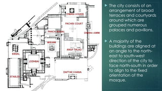  The city consists of an
arrangement of broad
terraces and courtyards
around which are
grouped numerous
palaces and pavilions.
 A majority of the
buildings are aligned at
an angle to the north-
east to south-west
direction of the city to
face north-south in order
to align to the fixed
orientation of the
mosque.
 
