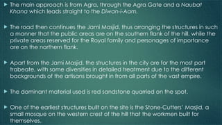  The main approach is from Agra, through the Agra Gate and a Naubat
Khana which leads straight to the Diwan-i-Aam.
 The road then continues the Jami Masjid, thus arranging the structures in such
a manner that the public areas are on the southern flank of the hill, while the
private areas reserved for the Royal family and personages of importance
are on the northern flank.
 Apart from the Jami Masjid, the structures in the city are for the most part
trabeate, with some diversities in detailed treatment due to the different
backgrounds of the artisans brought in from all parts of the vast empire.
 The dominant material used is red sandstone quarried on the spot.
 One of the earliest structures built on the site is the Stone-Cutters’ Masjid, a
small mosque on the western crest of the hill that the workmen built for
themselves.
 
