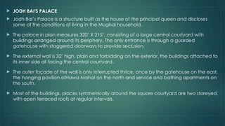  JODH BAI'S PALACE
 Jodh Bai’s Palace is a structure built as the house of the principal queen and discloses
some of the conditions of living in the Mughal household.
 The palace in plan measures 320’ X 215’, consisting of a large central courtyard with
buildings arranged around its periphery. The only entrance is through a guarded
gatehouse with staggered doorways to provide seclusion.
 The external wall is 32’ high, plain and forbidding on the exterior, the buildings attached to
its inner side all facing the central courtyard.
 The outer façade of the wall is only interrupted thrice, once by the gatehouse on the east,
the hanging pavilion ofHawa Mahal on the north and service and bathing apartments on
the south.
 Most of the buildings, places symmetrically around the square courtyard are two storeyed,
with open terraced roofs at regular intervals.
 