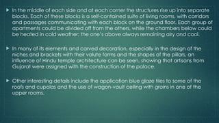  In the middle of each side and at each corner the structures rise up into separate
blocks. Each of these blocks is a self-contained suite of living rooms, with corridors
and passages communicating with each block on the ground floor. Each group of
apartments could be divided off from the others, while the chambers below could
be heated in cold weather; the one’s above always remaining airy and cool.
 In many of its elements and carved decoration, especially in the design of the
niches and brackets with their volute forms and the shapes of the pillars, an
influence of Hindu temple architecture can be seen, showing that artisans from
Gujarat were assigned with the construction of the palace.
 Other interesting details include the application blue glaze tiles to some of the
roofs and cupolas and the use of wagon-vault ceiling with groins in one of the
upper rooms.
 