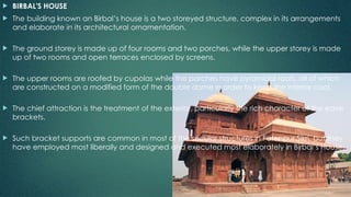  BIRBAL'S HOUSE
 The building known an Birbal’s house is a two storeyed structure, complex in its arrangements
and elaborate in its architectural ornamentation.
 The ground storey is made up of four rooms and two porches, while the upper storey is made
up of two rooms and open terraces enclosed by screens.
 The upper rooms are roofed by cupolas while the porches have pyramidal roofs, all of which
are constructed on a modified form of the double dome in order to keep the interior cool.
 The chief attraction is the treatment of the exterior, particularly the rich character of the eave
brackets.
 Such bracket supports are common in most of the secular structures in Fatehpur Sikri, but they
have employed most liberally and designed and executed most elaborately in Birbal’s House.
 