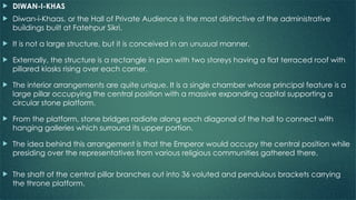  DIWAN-I-KHAS
 Diwan-i-Khaas, or the Hall of Private Audience is the most distinctive of the administrative
buildings built at Fatehpur Sikri.
 It is not a large structure, but it is conceived in an unusual manner.
 Externally, the structure is a rectangle in plan with two storeys having a flat terraced roof with
pillared kiosks rising over each corner.
 The interior arrangements are quite unique. It is a single chamber whose principal feature is a
large pillar occupying the central position with a massive expanding capital supporting a
circular stone platform.
 From the platform, stone bridges radiate along each diagonal of the hall to connect with
hanging galleries which surround its upper portion.
 The idea behind this arrangement is that the Emperor would occupy the central position while
presiding over the representatives from various religious communities gathered there.
 The shaft of the central pillar branches out into 36 voluted and pendulous brackets carrying
the throne platform.
 
