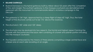  BULAND DARWAZA
 Buland Darwaza is a triumphal gateway built by Akbar about 25 years after the completion
of the Jami Masjid. The southern gateway to the mosque courtyard was demolished and
replaced with this monument to commemorate Akbar’s victorious campaign in the
Deccan.
 The gateway is 134’ high, approached by a steep flight of steps 42’ high. Thus, the total
height of the structure comes out to be 176’ above the roadway.
 The structure is 130’ wide and 123’ deep.
 The structure may be resolved into two aspects, the frontal and highest aspect forming the
façade with the portal and the back view consisting of a lower and plainer portion intruding
into the mosque courtyard.
 The façade is embowed by the means of three planes comprising a large central face and
a lesser one on each side receding at an angle.
 