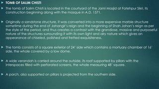  TOMB OF SALIM CHISTI
 The tomb of Salim Chisti is located in the courtyard of the Jami Masjid at Fatehpur Sikri, its
construction beginning along with the mosque in A.D. 1571.
 Originally a sandstone structure, it was converted into a more expensive marble structure
sometime during the end of Jahangir’s reign and the beginning of Shah Jahan’s reign as per
the style of the period, and thus creates a contrast with the grandiose, massive and purposeful
nature of the structures surrounding it with its own light and airy nature which gives an
appearance of chiseled, polished and fretted exquisiteness.
 The tomb consists of a square exterior of 24’ side which contains a mortuary chamber of 16’
side, the whole covered by a low dome.
 A wide verandah is carried around the outside, its roof supported by pillars with the
interspaces filled with perforated screens, the whole measuring 48’ square.
 A porch, also supported on pillars is projected from the southern side.
 