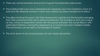  There are carved brackets all around to support the extremely wide eaves.
 The building itself is low and unimpressive but depends upon the material in which it is
built and the ethereal manner in which the material has been handled for its effect.
 The pillars forming the porch with their honeycomb capitals and the brackets springing
from their patterned shafts are its distinctive features. The brackets or struts are unique
as they consist of serpentine volutes with the spaces between the curves filled in with
perforated foliations, having the appearance of carved ivory than chiseled marble.
Their prototype can be seen in the temples of Gujarat.
 The struts serve no structural purpose, but are mainly decorative.
 