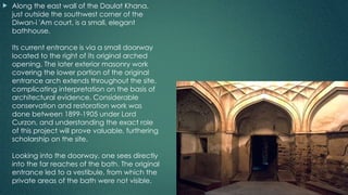  Along the east wall of the Daulat Khana,
just outside the southwest corner of the
Diwan-i 'Am court, is a small, elegant
bathhouse.
Its current entrance is via a small doorway
located to the right of its original arched
opening. The later exterior masonry work
covering the lower portion of the original
entrance arch extends throughout the site,
complicating interpretation on the basis of
architectural evidence. Considerable
conservation and restoration work was
done between 1899-1905 under Lord
Curzon, and understanding the exact role
of this project will prove valuable, furthering
scholarship on the site.
Looking into the doorway, one sees directly
into the far reaches of the bath. The original
entrance led to a vestibule, from which the
private areas of the bath were not visible.
 