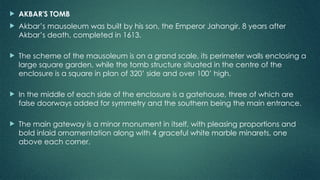  AKBAR'S TOMB
 Akbar’s mausoleum was built by his son, the Emperor Jahangir, 8 years after
Akbar’s death, completed in 1613.
 The scheme of the mausoleum is on a grand scale, its perimeter walls enclosing a
large square garden, while the tomb structure situated in the centre of the
enclosure is a square in plan of 320’ side and over 100’ high.
 In the middle of each side of the enclosure is a gatehouse, three of which are
false doorways added for symmetry and the southern being the main entrance.
 The main gateway is a minor monument in itself, with pleasing proportions and
bold inlaid ornamentation along with 4 graceful white marble minarets, one
above each corner.
 