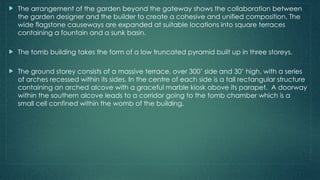  The arrangement of the garden beyond the gateway shows the collaboration between
the garden designer and the builder to create a cohesive and unified composition. The
wide flagstone causeways are expanded at suitable locations into square terraces
containing a fountain and a sunk basin.
 The tomb building takes the form of a low truncated pyramid built up in three storeys.
 The ground storey consists of a massive terrace, over 300’ side and 30’ high, with a series
of arches recessed within its sides. In the centre of each side is a tall rectangular structure
containing an arched alcove with a graceful marble kiosk above its parapet. A doorway
within the southern alcove leads to a corridor going to the tomb chamber which is a
small cell confined within the womb of the building.
 