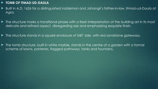  TOMB OF ITMAD-UD-DAULA
 Built in A.D. 1626 for a distinguished nobleman and Jahangir’s father-in-law, Itmad-ud-Daula at
Agra.
 The structure marks a transitional phase with a fresh interpretation of the building art in its most
delicate and refined aspect, disregarding size and emphasizing exquisite finish.
 The structure stands in a square enclosure of 540’ side, with red sandstone gateways.
 The tomb structure, built in white marble, stands in the centre of a garden with a formal
scheme of lawns, parterres, flagged pathways, tanks and fountains.
 