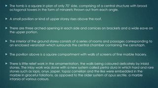  The tomb is a square in plan of only 70’ side, comprising of a central structure with broad
octagonal towers in the form of minarets thrown out from each angle.
 A small pavilion or kind of upper storey rises above the roof.
 There are three arched opening in each side and cornices on brackets and a wide eave on
the upper portion.
 The interior of the ground storey consists of a series of rooms and passages corresponding to
an enclosed verandah which surrounds the central chamber containing the cenotaph.
 The pavilion above is a square compartment with walls of screens of fine marble tracery.
 There is little relief work in the ornamentation, the walls being coloured delicately by inlaid
stones. The inlay work was done with a new system called pietra dura in which hard and rare
stones such as lapis, onyx, jasper, topaz cornelian and the like were embedded in the
marble in graceful foliations, as opposed to the older system of opus sectile, a marble
intarsia of various colours.
 