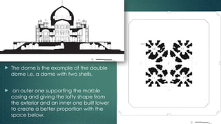  The dome is the example of the double
dome i.e. a dome with two shells,
 an outer one supporting the marble
casing and giving the lofty shape from
the exterior and an inner one built lower
to create a better proportion with the
space below.
 