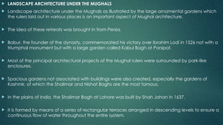  LANDSCAPE ARCHITECTURE UNDER THE MUGHALS
 Landscape architecture under the Mughals as illustrated by the large ornamental gardens which
the rulers laid out in various places is an important aspect of Mughal architecture.
 The idea of these retreats was brought in from Persia.
 Babur, the founder of the dynasty, commemorated his victory over Ibrahim Lodi in 1526 not with a
triumphal monument but with a large garden called Kabul Bagh at Panipat.
 Most of the principal architectural projects of the Mughal rulers were surrounded by park-like
enclosures.
 Spacious gardens not associated with buildings were also created, especially the gardens of
Kashmir, of which the Shalimar and Nishat Baghs are the most famous.
 In the plains of India, the Shalimar Bagh at Lahore was built by Shah Jahan in 1637.
 It is formed by means of a series of rectangular terraces arranged in descending levels to ensure a
continuous flow of water throughout the entire system.
 