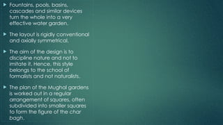  Fountains, pools, basins,
cascades and similar devices
turn the whole into a very
effective water garden.
 The layout is rigidly conventional
and axially symmetrical.
 The aim of the design is to
discipline nature and not to
imitate it. Hence, this style
belongs to the school of
formalists and not naturalists.
 The plan of the Mughal gardens
is worked out in a regular
arrangement of squares, often
subdivided into smaller squares
to form the figure of the char
bagh.
 