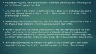  Paved pathways and water channels follow the shapes of these squares, with oblique or
curved lines used rarely or not at all.
 At central points in the scheme, masonry pavilions, loggias, kiosks and arbours are built, a
prominent example being the pillared pavilion of black marble in the middle of the
Shalimar Bagh in Kashmir.
 The entire garden was surrounded by a high enclosing wall to ensure privacy as is seen in
the Shalimar Bagh at Lahore, which measures an oblong 1600’ X 900’.
 The art of topiary and the science of arboriculture were not widely practiced, the main
effect being achieved by means of parterres and borders of flowering and aromatic
plants. The chinar tree (Platanus orientalis) is prominently featured in the Kashmir gardens,
orchards in palace gardens and avenues or groups of cypresses in gardens around tombs.
 The water supply required to maintain such gardens was often brought in from distant
sources by means of canals, which were in themselves great feats of engineering.
 