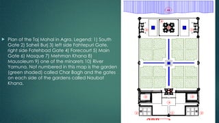  Plan of the Taj Mahal in Agra. Legend: 1) South
Gate 2) Saheli Burj 3) left side Fahtepuri Gate,
right side Fatehbad Gate 4) Forecourt 5) Main
Gate 6) Mosque 7) Mehman Khana 8)
Mausoleum 9) one of the minarets 10) River
Yamuna. Not numbered in this map is the garden
(green shaded) called Char Bagh and the gates
on each side of the gardens called Naubat
Khana.
 
