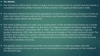  TAJ MAHAL
 The Taj Mahal, built by Shah Jahan at Agra as the mausoleum for his consort Mumtaz Mahal, is
considered to be the perfect moment in the evolution of Mughal architecture in India.
 The inspiration behind the Taj Mahal apparently comes from two sources, Humayun’s Tomb at
Delhi, built about 50 years before the Taj Mahal, and the lesser known tomb of Khan Khanan,
built a few years before the Taj Mahal.
 The tomb building itself occupies only a small portion of the architectural scheme as a whole.
The plan of the whole complex is in the form of a large rectangular enclosure aligned to the
north-south direction measuring 1900’ X 1000’. The central area is occupied by a square
garden measuring 1000’ side, leaving two oblong rectangles at the north and south ends. The
southern end consists of a system of roads and service dwellings while the northern end,
abutting the Jumna River, consists of a raised terrace on which there are the tomb structure
and some subsidiary structures.
 The garden portion and terrace portion are surrounded by a high boundary wall with
octagonal pavilions at each corner and a monumental entrance gateway in the middle of
the southern side.
 