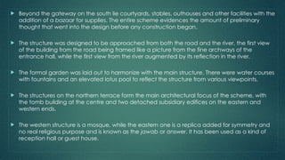  Beyond the gateway on the south lie courtyards, stables, outhouses and other facilities with the
addition of a bazaar for supplies. The entire scheme evidences the amount of preliminary
thought that went into the design before any construction began.
 The structure was designed to be approached from both the road and the river, the first view
of the building from the road being framed like a picture from the fine archways of the
entrance hall, while the first view from the river augmented by its reflection in the river.
 The formal garden was laid out to harmonize with the main structure. There were water courses
with fountains and an elevated lotus pool to reflect the structure from various viewpoints.
 The structures on the northern terrace form the main architectural focus of the scheme, with
the tomb building at the centre and two detached subsidiary edifices on the eastern and
western ends.
 The western structure is a mosque, while the eastern one is a replica added for symmetry and
no real religious purpose and is known as the jawab or answer. It has been used as a kind of
reception hall or guest house.
 