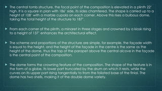  The central tomb structure, the focal point of the composition is elevated in a plinth 22’
high. It is a square in plan with 186’ side, its sides chamfered. The shape is carried up to a
height of 108’ with a marble cupola on each corner. Above this rises a bulbous dome,
taking the total height of the structure to 187’.
 From each corner of the plinth, a minaret in three stages and crowned by a kiosk rising
to a height of 137’ enhances the architectural effect.
 The scheme and proportions of the structure are simple, for example, the façade width
is equal to the height, and the height of the façade in the centre is the same as the
height of the dome, thus the top of the parapet above the central alcove in the façade
is the central point of the composition.
 The dome forms the crowning feature of the composition. The shape of the feature is in
the form of a globe, its lower part truncated by the drum on which it rests, while the
curves on its upper part rising tangentially to from the foliated base of the finial. The
dome has two shells, making it of the double dome variety.
 