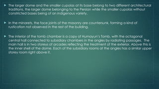  The larger dome and the smaller cupolas at its base belong to two different architectural
traditions, the larger dome belonging to the Persian while the smaller cupolas without
constricted bases being of an indigenous variety.
 In the minarets, the face joints of the masonry are countersunk, forming a kind of
rustication not observed in the rest of the building.
 The interior of the tomb chamber is a copy of Humayun’s Tomb, with the octagonal
central hall connected to subsidiary chambers in the angles by radiating passages. The
main hall is in two storeys of arcades reflecting the treatment of the exterior. Above this is
the inner shell of the dome. Each of the subsidiary rooms at the angles has a similar upper
storey room right above it.
 
