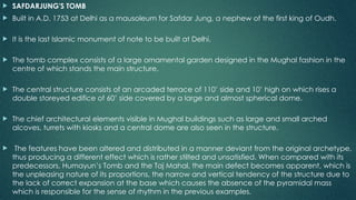  SAFDARJUNG'S TOMB
 Built in A.D. 1753 at Delhi as a mausoleum for Safdar Jung, a nephew of the first king of Oudh.
 It is the last Islamic monument of note to be built at Delhi.
 The tomb complex consists of a large ornamental garden designed in the Mughal fashion in the
centre of which stands the main structure.
 The central structure consists of an arcaded terrace of 110’ side and 10’ high on which rises a
double storeyed edifice of 60’ side covered by a large and almost spherical dome.
 The chief architectural elements visible in Mughal buildings such as large and small arched
alcoves, turrets with kiosks and a central dome are also seen in the structure.
 The features have been altered and distributed in a manner deviant from the original archetype,
thus producing a different effect which is rather stilted and unsatisfied. When compared with its
predecessors, Humayun’s Tomb and the Taj Mahal, the main defect becomes apparent, which is
the unpleasing nature of its proportions, the narrow and vertical tendency of the structure due to
the lack of correct expansion at the base which causes the absence of the pyramidal mass
which is responsible for the sense of rhythm in the previous examples.
 