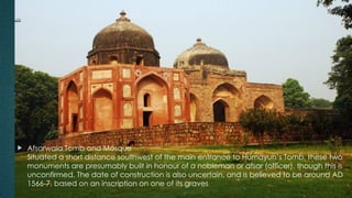  Afsarwala Tomb and Mosque
Situated a short distance southwest of the main entrance to Humayun’s Tomb, these two
monuments are presumably built in honour of a nobleman or afsar (officer), though this is
unconfirmed. The date of construction is also uncertain, and is believed to be around AD
1566-7, based on an inscription on one of its graves
 